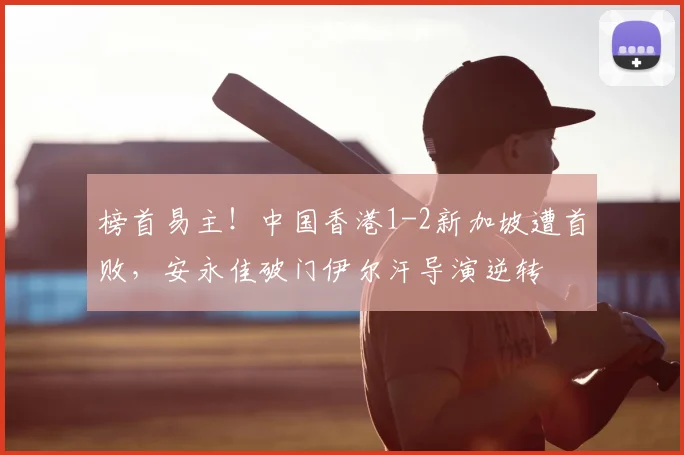 榜首易主！中国香港1-2新加坡遭首败，安永佳破门伊尔汗导演逆转