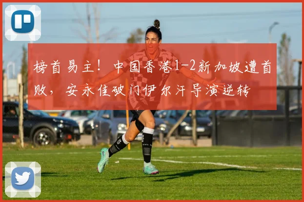 榜首易主！中国香港1-2新加坡遭首败，安永佳破门伊尔汗导演逆转