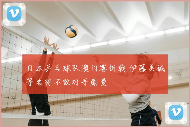 日本乒乓球队澳门赛折戟 伊藤美诚等名将不敌对手蒯曼