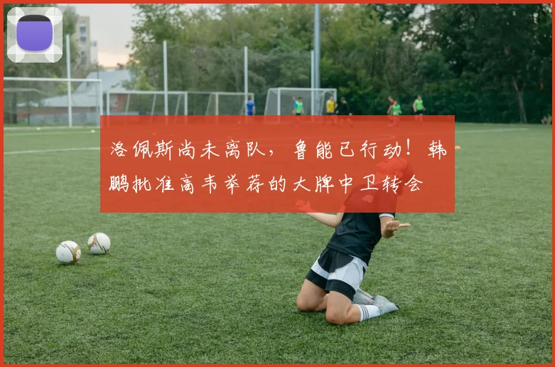 洛佩斯尚未离队，鲁能已行动！韩鹏批准高韦举荐的大牌中卫转会